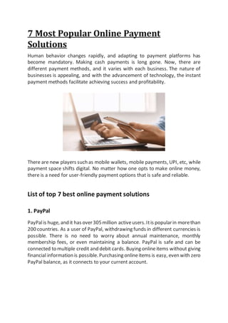 7 Most Popular Online Payment
Solutions
Human behavior changes rapidly, and adapting to payment platforms has
become mandatory. Making cash payments is long gone. Now, there are
different payment methods, and it varies with each business. The nature of
businesses is appealing, and with the advancement of technology, the instant
payment methods facilitate achieving success and profitability.
There are new players such as mobile wallets, mobile payments, UPI, etc, while
payment space shifts digital. No matter how one opts to make online money,
there is a need for user-friendly payment options that is safe and reliable.
List of top 7 best online payment solutions
1. PayPal
PayPalis huge, and it has over305million activeusers.Itis popularin morethan
200 countries. As a user of PayPal, withdrawing funds in different currencies is
possible. There is no need to worry about annual maintenance, monthly
membership fees, or even maintaining a balance. PayPal is safe and can be
connected to multiple credit and debit cards. Buying onlineitems without giving
financial information is possible. Purchasing onlineitems is easy, even with zero
PayPal balance, as it connects to your current account.
 