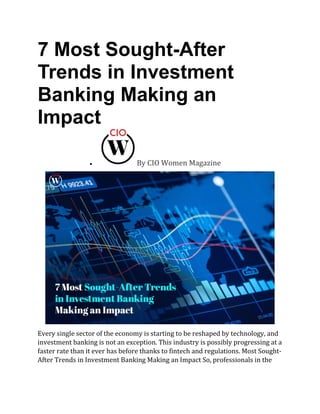 7 Most Sought-After
Trends in Investment
Banking Making an
Impact
• By CIO Women Magazine
Every single sector of the economy is starting to be reshaped by technology, and
investment banking is not an exception. This industry is possibly progressing at a
faster rate than it ever has before thanks to fintech and regulations. Most Sought-
After Trends in Investment Banking Making an Impact So, professionals in the
 