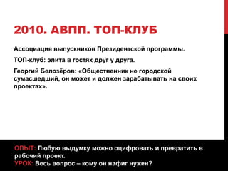 2010. АВПП. ТОП-КЛУБ
Ассоциация выпускников Президентской программы.
ТОП-клуб: элита в гостях друг у друга.
Георгий Белозёров: «Общественник не городской
сумасшедший, он может и должен зарабатывать на своих
проектах».
ОПЫТ: Любую выдумку можно оцифровать и превратить в
рабочий проект.
УРОК: Весь вопрос – кому он нафиг нужен?
 