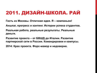 2011. ДИЗАЙН-ШКОЛА. РАЙ
Гость из Москвы. Отличная идея. Я – компаньон!
Аншлаг, прогресс и хантинг. Истории успеха студентов.
Реальная работа, реальные результаты. Реальные
деньги.
Развитие проекта – от БВШД до Италии. Развитие
партнерской сети в России. Командировки и кампусы.
2014: Крах проекта. Форс-мажор и недоверие.
 