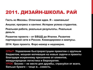 2011. ДИЗАЙН-ШКОЛА. РАЙ
Гость из Москвы. Отличная идея. Я – компаньон!
Аншлаг, прогресс и хантинг. Истории успеха студентов.
Реальная работа, реальные результаты. Реальные
деньги.
Развитие проекта – от БВШД до Италии. Развитие
партнерской сети в России. Командировки и кампусы.
2014: Крах проекта. Форс-мажор и недоверие.
ОПЫТ: Управление быстрорастущим проектом с крупным
бюджетом, мощная мотивация на новые задачи и проекты
благодаря искреннему признанию от клиентов,
международная логистика и бюрократия.
УРОК: Бизнес – не место для дружбы, страхуйся от всего,
больше бумаги – чище ж…совесть.
 