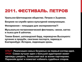 2011. ФЕСТИВАЛЬ. ПЕТРОВ
Уральско-Шотландское общество. Петров и Зырянов.
Безумие на службе кросс-культурной коммуникации.
Филармония – площадка для экспериментов?!
Музыкально-гастрономический фестиваль: виски, хаггис
и пьеса для 6 шёпотов.
Томми Бивит, шотландский бард, переводчик Высоцкого:
купание в проруби, сжигание паспорта, переезд в
Екатеринбург. Истории, леденящие кровь.
ОПЫТ: Реализация самых безумных на первый взгляд идей.
УРОК: Самая лучшая идея с большой аудиторией может
однажды умереть. Записывай всё за всеми партнерами.
Паранойя рулит и помогает избежать судебных споров.
 