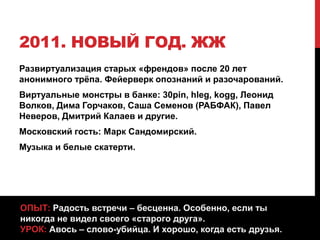 2011. НОВЫЙ ГОД. ЖЖ
Развиртуализация старых «френдов» после 20 лет
анонимного трёпа. Фейерверк опознаний и разочарований.
Виртуальные монстры в банке: 30pin, hleg, kogg, Леонид
Волков, Дима Горчаков, Саша Семенов (РАБФАК), Павел
Неверов, Дмитрий Калаев и другие.
Московский гость: Марк Сандомирский.
Музыка и белые скатерти.
ОПЫТ: Радость встречи – бесценна. Особенно, если ты
никогда не видел своего «старого друга».
УРОК: Авось – слово-убийца. И хорошо, когда есть друзья.
 