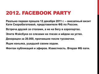 2012. FACEBOOK PARTY
Реально первая прошла 12 декабря 2011 г. – внезапный визит
Кати Скоробогатовой, представителя ФБ по России.
Встреча друзей за столами, а не на бегу в аэропортах.
Элита Фэйсбука со слезами на глазах и мёдом на устах.
Декорации за 20.000, пропавшие после тусовочки.
Ящик коньяка, ушедший своим ходом.
Фонтан публикаций и эфиров. Известность. Вторая ФБ пати.
 