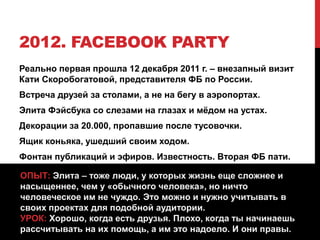 2012. FACEBOOK PARTY
Реально первая прошла 12 декабря 2011 г. – внезапный визит
Кати Скоробогатовой, представителя ФБ по России.
Встреча друзей за столами, а не на бегу в аэропортах.
Элита Фэйсбука со слезами на глазах и мёдом на устах.
Декорации за 20.000, пропавшие после тусовочки.
Ящик коньяка, ушедший своим ходом.
Фонтан публикаций и эфиров. Известность. Вторая ФБ пати.
ОПЫТ: Элита – тоже люди, у которых жизнь еще сложнее и
насыщеннее, чем у «обычного человека», но ничто
человеческое им не чуждо. Это можно и нужно учитывать в
своих проектах для подобной аудитории.
УРОК: Хорошо, когда есть друзья. Плохо, когда ты начинаешь
рассчитывать на их помощь, а им это надоело. И они правы.
 
