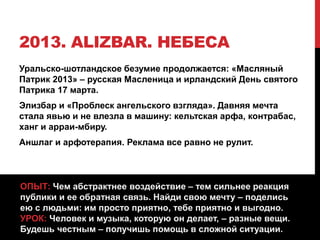 2013. ALIZBAR. НЕБЕСА
Уральско-шотландское безумие продолжается: «Масляный
Патрик 2013» – русская Масленица и ирландский День святого
Патрика 17 марта.
Элизбар и «Проблеск ангельского взгляда». Давняя мечта
стала явью и не влезла в машину: кельтская арфа, контрабас,
ханг и арраи-мбиру.
Аншлаг и арфотерапия. Реклама все равно не рулит.
ОПЫТ: Чем абстрактнее воздействие – тем сильнее реакция
публики и ее обратная связь. Найди свою мечту – поделись
ею с людьми: им просто приятно, тебе приятно и выгодно.
УРОК: Человек и музыка, которую он делает, – разные вещи.
Будешь честным – получишь помощь в сложной ситуации.
 