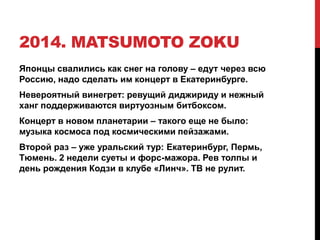 2014. MATSUMOTO ZOKU
Японцы свалились как снег на голову – едут через всю
Россию, надо сделать им концерт в Екатеринбурге.
Невероятный винегрет: ревущий диджириду и нежный
ханг поддерживаются виртуозным битбоксом.
Концерт в новом планетарии – такого еще не было:
музыка космоса под космическими пейзажами.
Второй раз – уже уральский тур: Екатеринбург, Пермь,
Тюмень. 2 недели суеты и форс-мажора. Рев толпы и
день рождения Кодзи в клубе «Линч». ТВ не рулит.
 