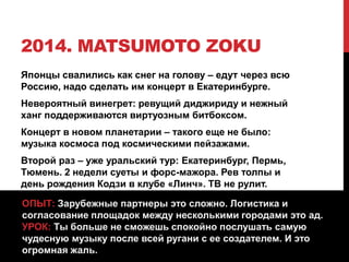 2014. MATSUMOTO ZOKU
Японцы свалились как снег на голову – едут через всю
Россию, надо сделать им концерт в Екатеринбурге.
Невероятный винегрет: ревущий диджириду и нежный
ханг поддерживаются виртуозным битбоксом.
Концерт в новом планетарии – такого еще не было:
музыка космоса под космическими пейзажами.
Второй раз – уже уральский тур: Екатеринбург, Пермь,
Тюмень. 2 недели суеты и форс-мажора. Рев толпы и
день рождения Кодзи в клубе «Линч». ТВ не рулит.
ОПЫТ: Зарубежные партнеры это сложно. Логистика и
согласование площадок между несколькими городами это ад.
УРОК: Ты больше не сможешь спокойно послушать самую
чудесную музыку после всей ругани с ее создателем. И это
огромная жаль.
 