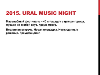2015. URAL MUSIC NIGHT
Масштабный фестиваль – 40 площадок в центре города,
музыка на любой вкус. Кроме моего.
Внезапная встреча. Новая площадка. Неожиданные
решения. Краудфандинг.
 