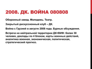 2008. ДК. ВОЙНА 080808
Оборонный завод. Молодежь. Театр.
Закрытый дискуссионный клуб – ДК.
Война с Грузией в августе 2008 года. Бурные обсуждения.
Встреча на нейтральной территории ДК+ВИФ: более 30
человек, доклады по 4 блокам, карты военных действий,
аналитика военная, экономическая, политическая,
стратегический прогноз.
 