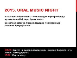 2015. URAL MUSIC NIGHT
Масштабный фестиваль – 40 площадок в центре города,
музыка на любой вкус. Кроме моего.
Внезапная встреча. Новая площадка. Неожиданные
решения. Краудфандинг.
ОПЫТ: 5 групп на одной площадке при нулевом бюджете – это
вызов. Команда рулит.
УРОК: Жду пятницу.
 