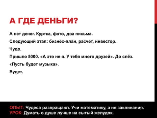А ГДЕ ДЕНЬГИ?
А нет денег. Куртка, фото, два письма.
Следующий этап: бизнес-план, расчет, инвестор.
Чудо.
Пришло 5000. «А это не я. У тебя много друзей». До слёз.
«Пусть будет музыка».
Будет.
ОПЫТ: Чудеса развращают. Учи математику, а не заклинания.
УРОК: Думать о душе лучше на сытый желудок.
 