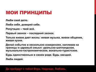 МОИ ПРИНЦИПЫ
Люби своё дело.
Люби себя, доверяй себе.
Репутация – твоё всё.
Первый звонок – последний звонок.
Только живое дает жизнь: живая музыка, живое общение,
живая кухня.
Делай событие в нескольких измерениях, наплевав на
границы и здравый смысл: уральско-шотландское,
музыкально-гастрономическое, вокально-туристское.
Будь единственным в своем роде. Будь звездой.
Люби людей.
Да пребудут с тобой Вера, Надежда, Любовь.
 