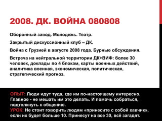 2008. ДК. ВОЙНА 080808
Оборонный завод. Молодежь. Театр.
Закрытый дискуссионный клуб – ДК.
Война с Грузией в августе 2008 года. Бурные обсуждения.
Встреча на нейтральной территории ДК+ВИФ: более 30
человек, доклады по 4 блокам, карты военных действий,
аналитика военная, экономическая, политическая,
стратегический прогноз.
ОПЫТ: Люди идут туда, где им по-настоящему интересно.
Главное - не мешать им это делать. И помочь собраться,
подтолкнуть к общению.
УРОК: Не стоит говорить людям «принесите с собой хавчик»,
если их будет больше 10. Принесут на все 30, всё загадят.
 