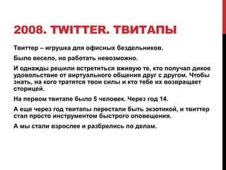 2008. TWITTER. ТВИТАПЫ
Твиттер – игрушка для офисных бездельников.
Было весело, но работать невозможно.
И однажды решили встретиться вживую те, кто получал дикое
удовольствие от виртуального общения друг с другом. Чтобы
знать, на кого тратятся твои силы и кто тебе их возвращает
сторицей.
На первом твитапе было 5 человек. Через год 14.
А еще через год твитапы перестали быть экзотикой, и твиттер
стал просто инструментом быстрого оповещения.
А мы стали взрослее и разбрелись по делам.
 
