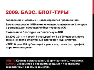 2009. БАЭС. БЛОГ-ТУРЫ
Корпорация «Росатом» – новая стратегия продвижения.
Заказ: московская SMM-компания наняла известных блогеров
в регионах для проведения блог-туров на АЭС.
Я отвечал за блог-туры на Белоярскую АЭС.
За 2009-2011 гг. провел 5 экскурсий от 4 до 25 человек, всего
охвачено около 60 активных блогеров и журналистов.
ИТОГ: более 160 публикаций и репостов, сотни фотографий,
море комментариев.
ОПЫТ: Жесткие согласования, сбор участников, логистика.
БОНУС: Знакомство с хорошими людьми и передовыми
технологиями работы в соцсетях.
 