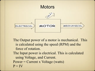 Motors




The Output power of a motor is mechanical. This
  is calculated using the speed (RPM) and the
  force of rotation.
The Input power is electrical. This is calculated
  using Voltage, and Current.
Power = Current x Voltage (watts)
P = IV
 