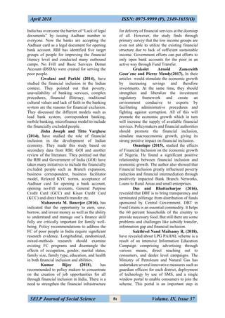 April 2018 ISSN: 0975-9999 (P), 2349-1655(O)
SELP Journal of Social Science Volume. IX, Issue 3781
India has overcome the barrier of “Lack of legal
documents” by issuing Aadhaar number to
everyone. Now the banks are accepting the
Aadhaar card as a legal document for opening
bank account. RBI has identified five target
groups of people for improving the financial
literacy level and conducted many outbound
camps. No Frill and Basic Services Demat
Account (BSDA) were created for serving the
poor people.
Gwalani and Parkhi (2014), have
studied the financial inclusion in the Indian
context. They pointed out that poverty,
unavailability of banking services, complex
procedures, financial illiteracy, traditional
cultural values and lack of faith in the banking
system are the reasons for financial exclusion.
They discussed the different models such as
lead bank system, correspondent banking,
mobile banking, microfinance model to include
the financially excluded people.
Jisha Joseph and Titto Varghese
(2014), have studied the role of financial
inclusion in the development of Indian
economy. They made this study based on
secondary data from RBI, GOI and another
review of the literature. They pointed out that
the RBI and Government of India (GOI) have
taken many initiatives to include the financially
excluded people such as Branch expansion,
business correspondent, business facilitator
model, Relaxed KYC norms, acceptance of
Aadhaar card for opening a bank account,
opening no-frill accounts, General Purpose
Credit Card (GCC) and Kisan Credit Card
(KCC) and direct benefit transfer etc.
Mahasweta M. Banerjee (2016), has
indicated that the opportunity to earn, save,
borrow, and invest money as well as the ability
to understand and manage one’s ﬁnance skill
fully are critically important for family well-
being. Policy recommendations to address the
FC of poor people in India require signiﬁcant
research evidence. Longitudinal, randomized,
mixed-methods research should examine
existing FC programs and disentangle the
effects of occupation, gender, marital status,
family size, family type, education, and health
in both ﬁnancial inclusion and abilities.
Kumar Bijoy (2018), has
recommended to policy makers to concentrate
on the creation of job opportunities for all
through financial inclusion in India. There is a
need to strengthen the financial infrastructure
for delivery of financial services at the doorstep
of all. However, the study finds through
primary survey that the low income groups are
even not able to utilize the existing financial
structure due to lack of sufficient sustainable
income. Government efforts can put efforts to
only open bank accounts for the poor in an
active way through Fund Transfer.
Grakolet Arnold Zamereith
Gour`ene and Pierre Mendy(2017), In their
articles would stimulate the economic growth
by increasing savings and therefore
investments. At the same time, they should
strengthen and liberalize the investment
regulatory framework and create an
environment conducive to exports by
facilitating administrative procedures and
fighting against corruption. All of this will
promote the economic growth which in turn
will increase the supply of available financial
services. Policymakers and financial authorities
should promote the financial inclusion,
simulate macroeconomic growth, giving its
strong positive impact on financial inclusion.
Onaolapo (2015), studied the effects
of Financial Inclusion on the economic growth
of Nigeria. He found a significant positive
relationship between financial inclusion and
economic growth. The author also showed that
Financial Inclusion greatly influenced poverty
reduction and financial intermediation through
positively impacted Bank Branch Networks,
Loans to Rural Areas and small enterprises.
Das and Bhattacharjee (2016),
revealed that DBT is to bring transparency and
terminated pilferage from distribution of funds
sponsored by Central Government. DBT in
Food Grains is an essential commodity. It helps
the 60 percent households of the country to
provide necessary food. But still there are some
problems and challenges like subsidy transfer,
information gap and financial inclusion.
Sakthivel Nand Mailsamy R, (2018),
have revealed about LPG PAHAL scheme is a
result of an intensive Information Education
Campaign comprising advertising through
various means, direct reaching out to
consumers, and dealer level campaigns. The
Ministry of Petroleum and Natural Gas has
undertaken several innovative measures such as
guardian officers for each district, deployment
of technology by use of SMS, and a single
window portal to enable consumers to join the
scheme. This portal is an important step in
 