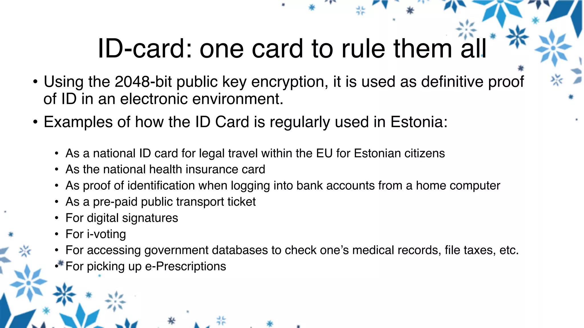 ID-card: one card to rule them all
• Using the 2048-bit public key encryption, it is used as definitive proof
of ID in an electronic environment.
• Examples of how the ID Card is regularly used in Estonia:
• As a national ID card for legal travel within the EU for Estonian citizens
• As the national health insurance card
• As proof of identification when logging into bank accounts from a home computer
• As a pre-paid public transport ticket
• For digital signatures
• For i-voting
• For accessing government databases to check one’s medical records, file taxes, etc.
• For picking up e-Prescriptions
 