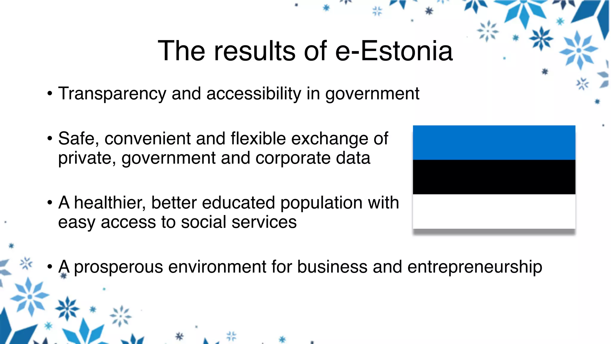 The results of e-Estonia
• Transparency and accessibility in government
• Safe, convenient and flexible exchange of
private, government and corporate data
• A healthier, better educated population with
easy access to social services
• A prosperous environment for business and entrepreneurship
 