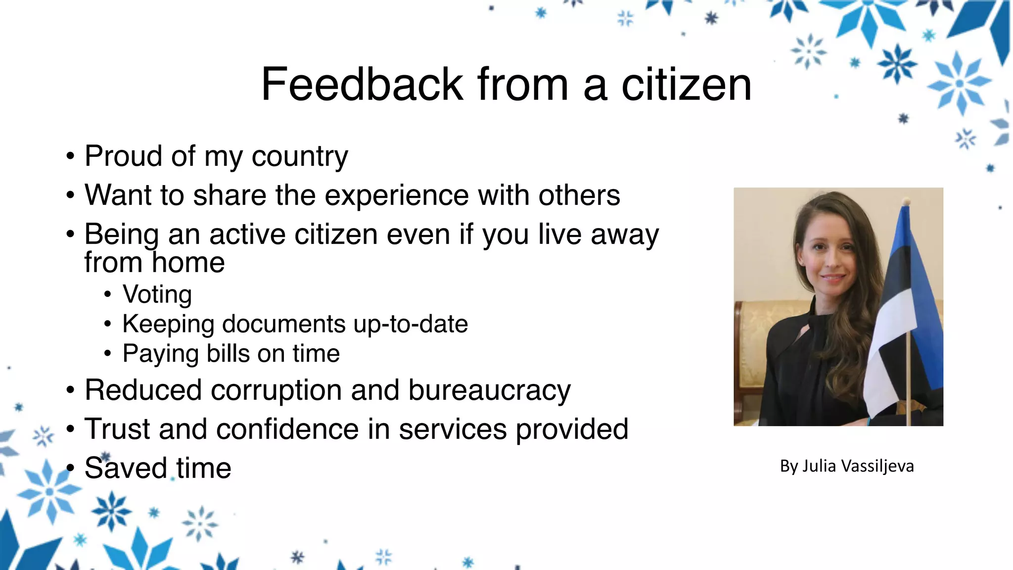 Feedback from a citizen
• Proud of my country
• Want to share the experience with others
• Being an active citizen even if you live away
from home
• Voting
• Keeping documents up-to-date
• Paying bills on time
• Reduced corruption and bureaucracy
• Trust and confidence in services provided
• Saved time By	Julia	Vassiljeva
 