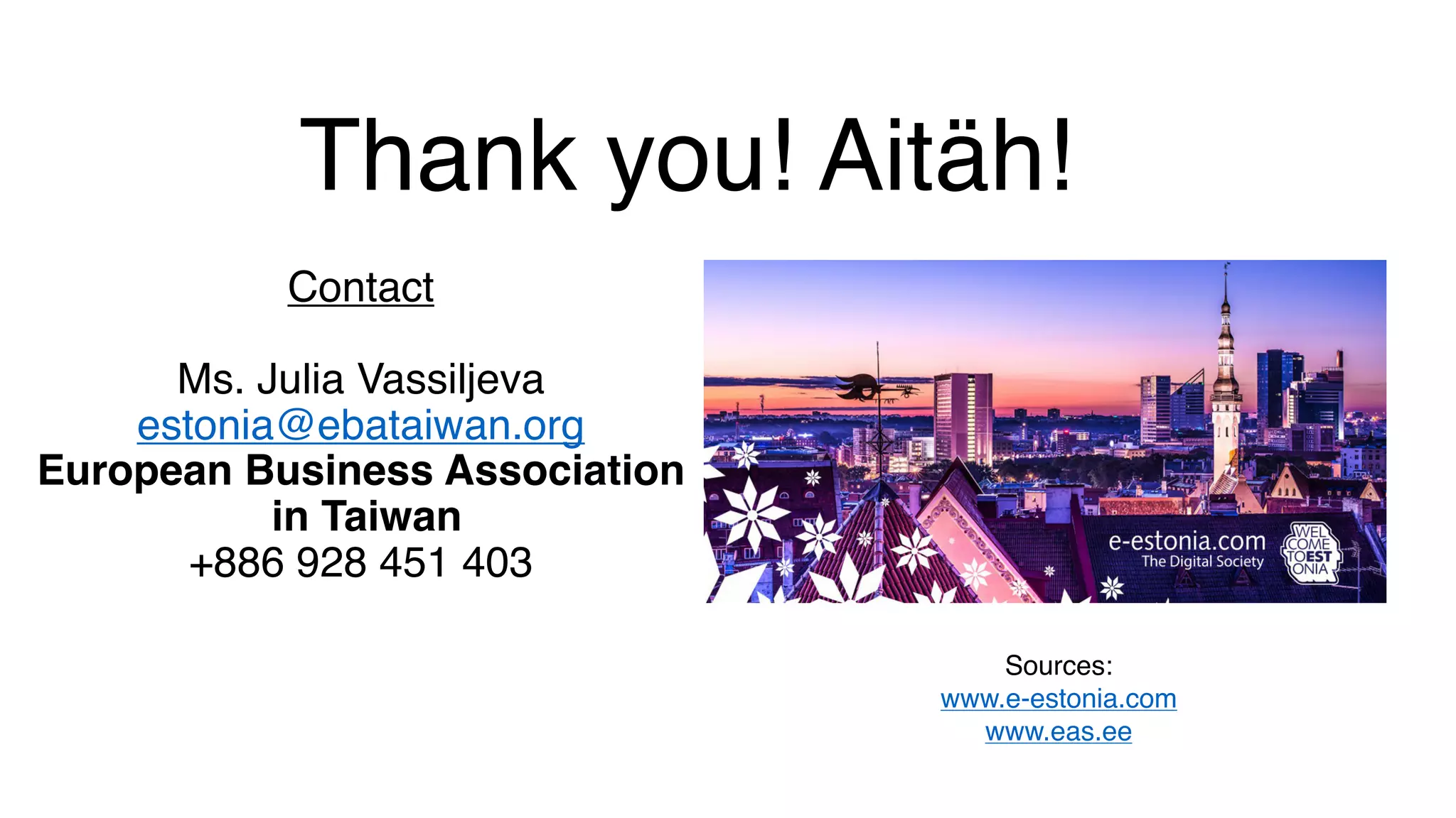 Thank you! Aitäh!
Contact
Ms. Julia Vassiljeva
estonia@ebataiwan.org
European Business Association
in Taiwan
+886 928 451 403
Sources:
www.e-estonia.com
www.eas.ee
 