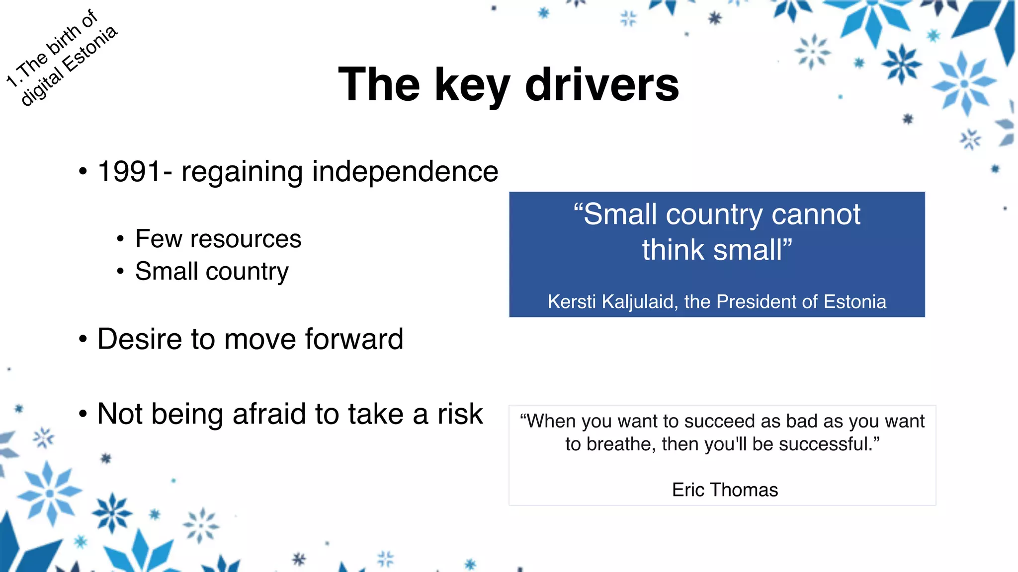 The key drivers
• 1991- regaining independence
• Few resources
• Small country
• Desire to move forward
• Not being afraid to take a risk “When you want to succeed as bad as you want
to breathe, then you'll be successful.”
Eric Thomas
“Small country cannot
think small”
Kersti Kaljulaid, the President of Estonia
 