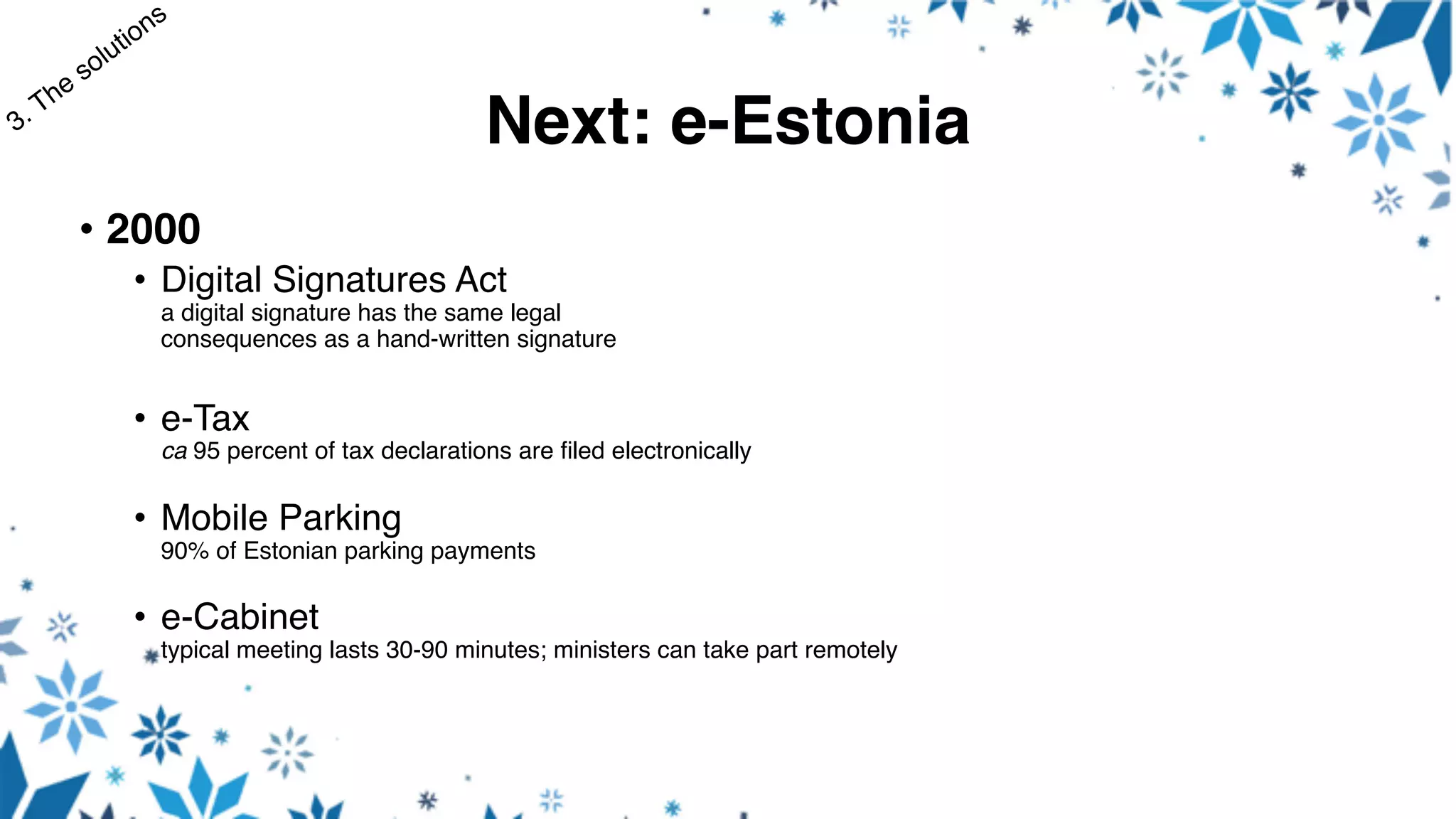 Next: e-Estonia
• 2000
• Digital Signatures Act
a digital signature has the same legal
consequences as a hand-written signature
• e-Tax
ca 95 percent of tax declarations are filed electronically
• Mobile Parking
90% of Estonian parking payments
• e-Cabinet
typical meeting lasts 30-90 minutes; ministers can take part remotely
 