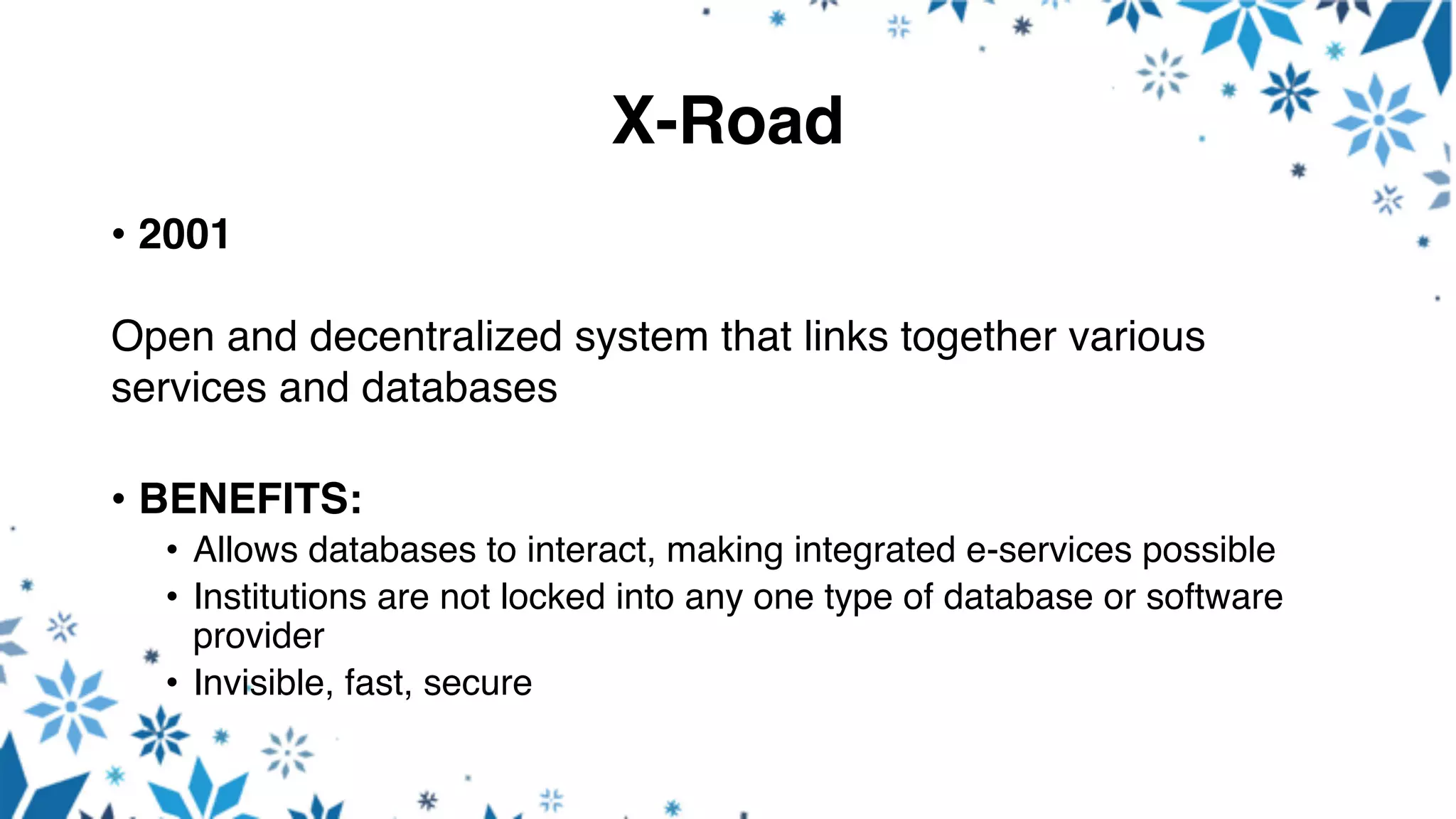 X-Road
• 2001
Open and decentralized system that links together various
services and databases
• BENEFITS:
• Allows databases to interact, making integrated e-services possible
• Institutions are not locked into any one type of database or software
provider
• Invisible, fast, secure
 