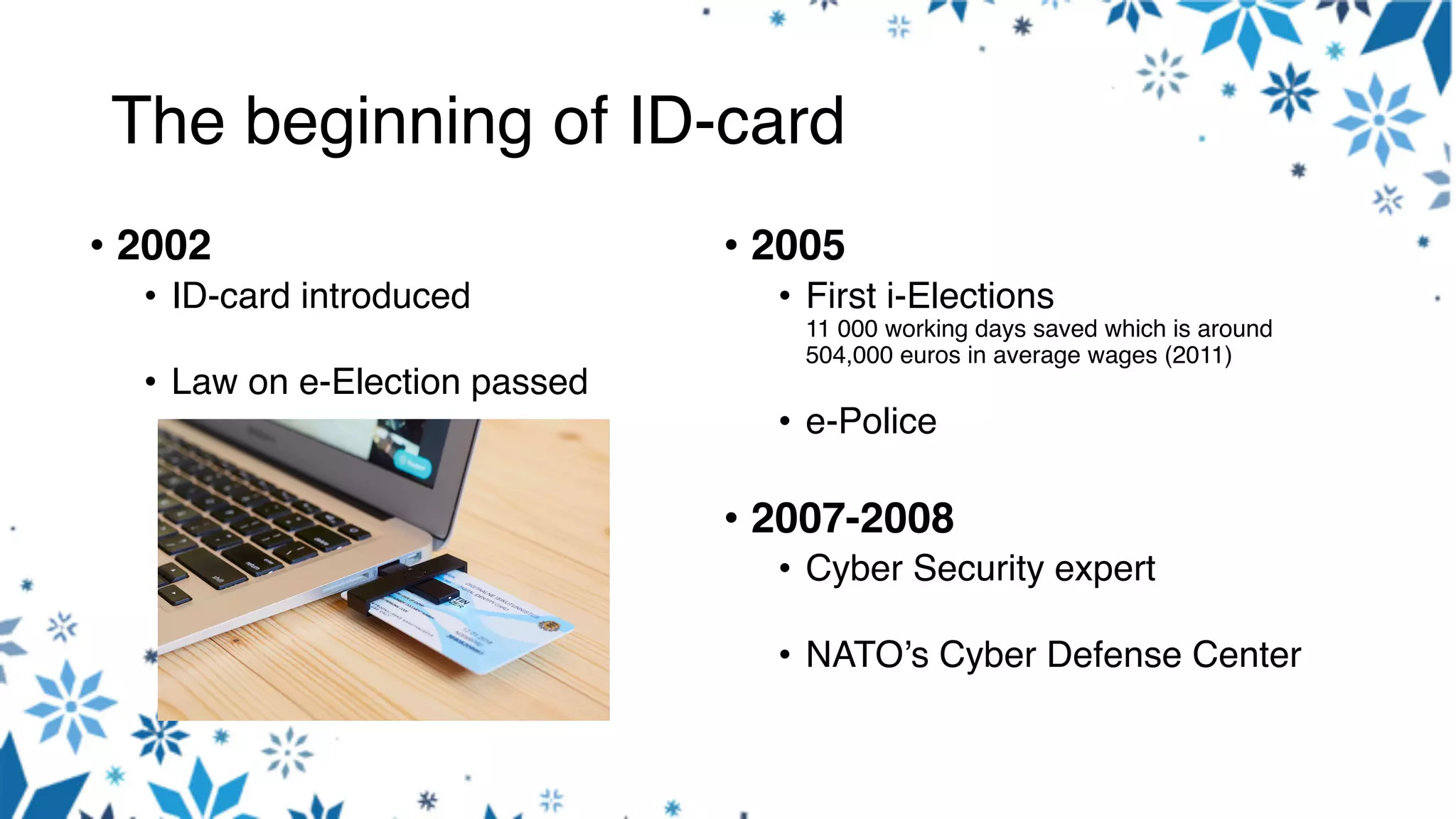 The beginning of ID-card
• 2002
• ID-card introduced
• Law on e-Election passed
• 2005
• First i-Elections
11 000 working days saved which is around
504,000 euros in average wages (2011)
• e-Police
• 2007-2008
• Cyber Security expert
• NATO’s Cyber Defense Center
 
