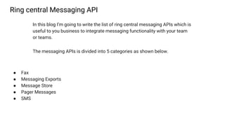 Ring central Messaging API
In this blog I’m going to write the list of ring central messaging APIs which is
useful to you business to integrate messaging functionality with your team
or teams.
The messaging APIs is divided into 5 categories as shown below.
● Fax
● Messaging Exports
● Message Store
● Pager Messages
● SMS
 