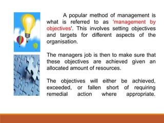 A popular method of management is
what is referred to as 'management by
objectives'. This involves setting objectives
and targets for different aspects of the
organisation.
The managers job is then to make sure that
these objectives are achieved given an
allocated amount of resources.
The objectives will either
fallen
be achieved,
of requiringexceeded, or
remedial action
short
where appropriate.
 