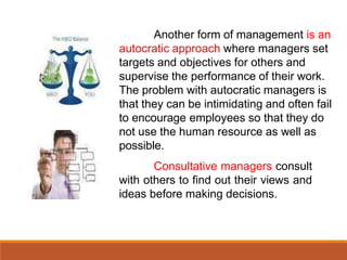 Another form of management is an
autocratic approach where managers set
targets and objectives for others and
supervise the performance of their work.
The problem with autocratic managers is
that they can be intimidating and often fail
to encourage employees so that they do
not use the human resource as well as
possible.
Consultative managers consult
with others to find out their views and
ideas before making decisions.
 