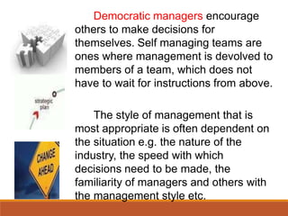 Democratic managers encourage
others to make decisions for
themselves. Self managing teams are
ones where management is devolved to
members of a team, which does not
have to wait for instructions from above.
The style of management that is
most appropriate is often dependent on
the situation e.g. the nature of the
industry, the speed with which
decisions need to be made, the
familiarity of managers and others with
the management style etc.
 