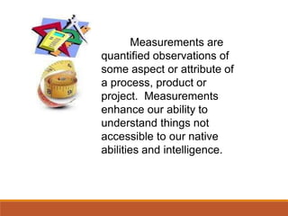 Measurements are
quantified observations of
some aspect or attribute of
a process, product or
project. Measurements
enhance our ability to
understand things not
accessible to our native
abilities and intelligence.
 