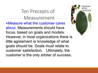 Ten Precepts of
Measurement
•Measure what the customer cares
about. Measurements should have
focus, based on goals and models.
However, in most organizations there is
little agreement or knowledge of what
goals should be. Goals must relate to
customer satisfaction. Ultimately, the
customer is the only arbiter of success.
 