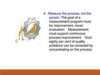 2. Measure the process, not the
person. The goal of a
measurement program must
be improvement, never
evaluation. Measurement
must support continuous
process improvement. Over
eighty per cent of quality
problems can be corrected by
concentrating on the process.
 