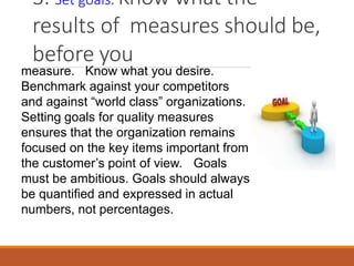 3. Set goals. Know what the
results of measures should be,
before you
measure. Know what you desire.
Benchmark against your competitors
and against “world class” organizations.
Setting goals for quality measures
ensures that the organization remains
focused on the key items important from
the customer’s point of view. Goals
must be ambitious. Goals should always
be quantified and expressed in actual
numbers, not percentages.
 