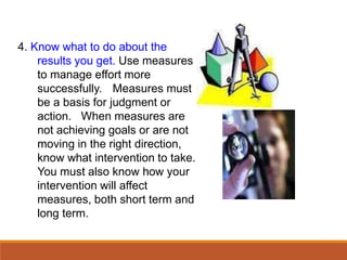 4. Know what to do about the
results you get. Use measures
to manage effort more
successfully. Measures must
be a basis for judgment or
action. When measures are
not achieving goals or are not
moving in the right direction,
know what intervention to take.
You must also know how your
intervention will affect
measures, both short term and
long term.
 