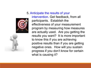 5. Anticipate the results of your
intervention. Get feedback, from all
participants. Establish the
effectiveness of your measurement
program by measuring how measures
are actually used. Are you getting the
results you want? It is more important
to know this if you are achieving
positive results than if you are getting
negative ones. How will you sustain
progress if you don’t know for certain
what is causing it?
 