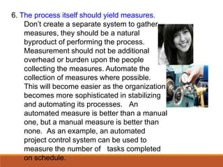 6. The process itself should yield measures.
Don’t create a separate system to gather
measures, they should be a natural
byproduct of performing the process.
Measurement should not be additional
overhead or burden upon the people
collecting the measures. Automate the
collection of measures where possible.
This will become easier as the organization
becomes more sophisticated in stabilizing
and automating its processes. An
automated measure is better than a manual
one, but a manual measure is better than
none. As an example, an automated
project control system can be used to
measure the number of tasks completed
on schedule.
 