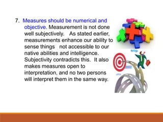 7. Measures should be numerical and
objective. Measurement is not done
well subjectively. As stated earlier,
measurements enhance our ability to
sense things not accessible to our
native abilities and intelligence.
Subjectivity contradicts this. It also
makes measures open to
interpretation, and no two persons
will interpret them in the same way.
 