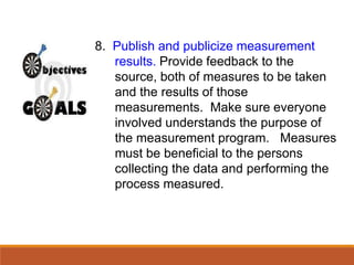 8. Publish and publicize measurement
results. Provide feedback to the
source, both of measures to be taken
and the results of those
measurements. Make sure everyone
involved understands the purpose of
the measurement program. Measures
must be beneficial to the persons
collecting the data and performing the
process measured.
 