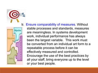 9. Ensure comparability of measures. Without
stable processes and standards, measures
are meaningless. In systems development
work, individual performance has always
been the largest variable. This work must
be converted from an individual art form to a
repeatable process before it can be
effectively measured and controlled.
Encourage the use of the best practices by
all your staff, bring everyone up to the level
or your best people.
 