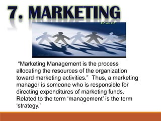 “Marketing Management is the process
allocating the resources of the organization
toward marketing activities.” Thus, a marketing
manager is someone who is responsible for
directing expenditures of marketing funds.
Related to the term ‘management’ is the term
‘strategy.’
 