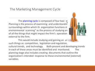 The Marketing Management Cycle
The planning cycle is composed of four basi steps. First,
Planning is the process of examining and understanding the
surroundings within which th organization functions starting with
environmental scanning” as the process of studying and making sense
of all the things that might impact the firm’s operation that are
external to the firm.
This would include studying and gaining an understanding of
such things as: competition, legislation and regulation, social and
cultural trends, and technology. Both present and developing trends
in each of these areas must be identified and monitored. The
planning stage also includes creating documents that outline the
organization’s intended response to these environmental (external)
variables.
c
e
 