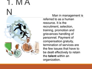 1. M A
N Man in management is
referred to as a human
resource. It is the
recruitment, selection,
training, promotion and
grievances handling of
personnel. Payment of
compensation gratuity,
termination of services are
the few issues that have to
be dealt effectively to retain
the talent within an
organization.
 