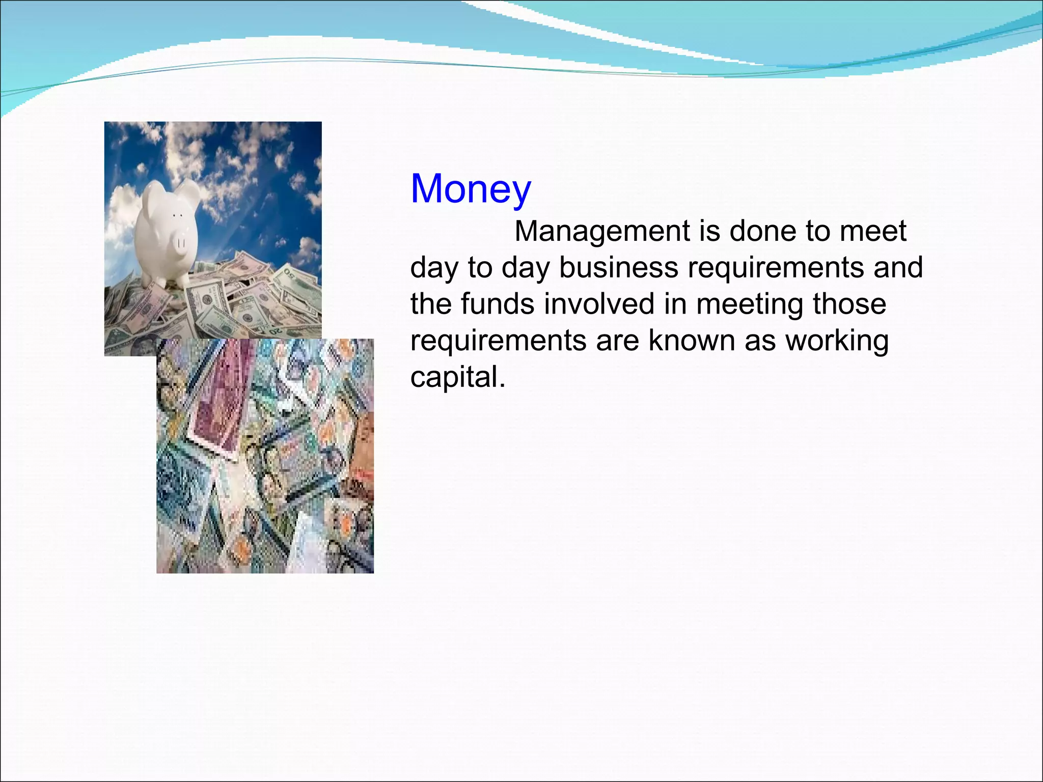 Money   M anagement is done to meet day to day business requirements and the funds involved in meeting those requirements are known as working capital.  