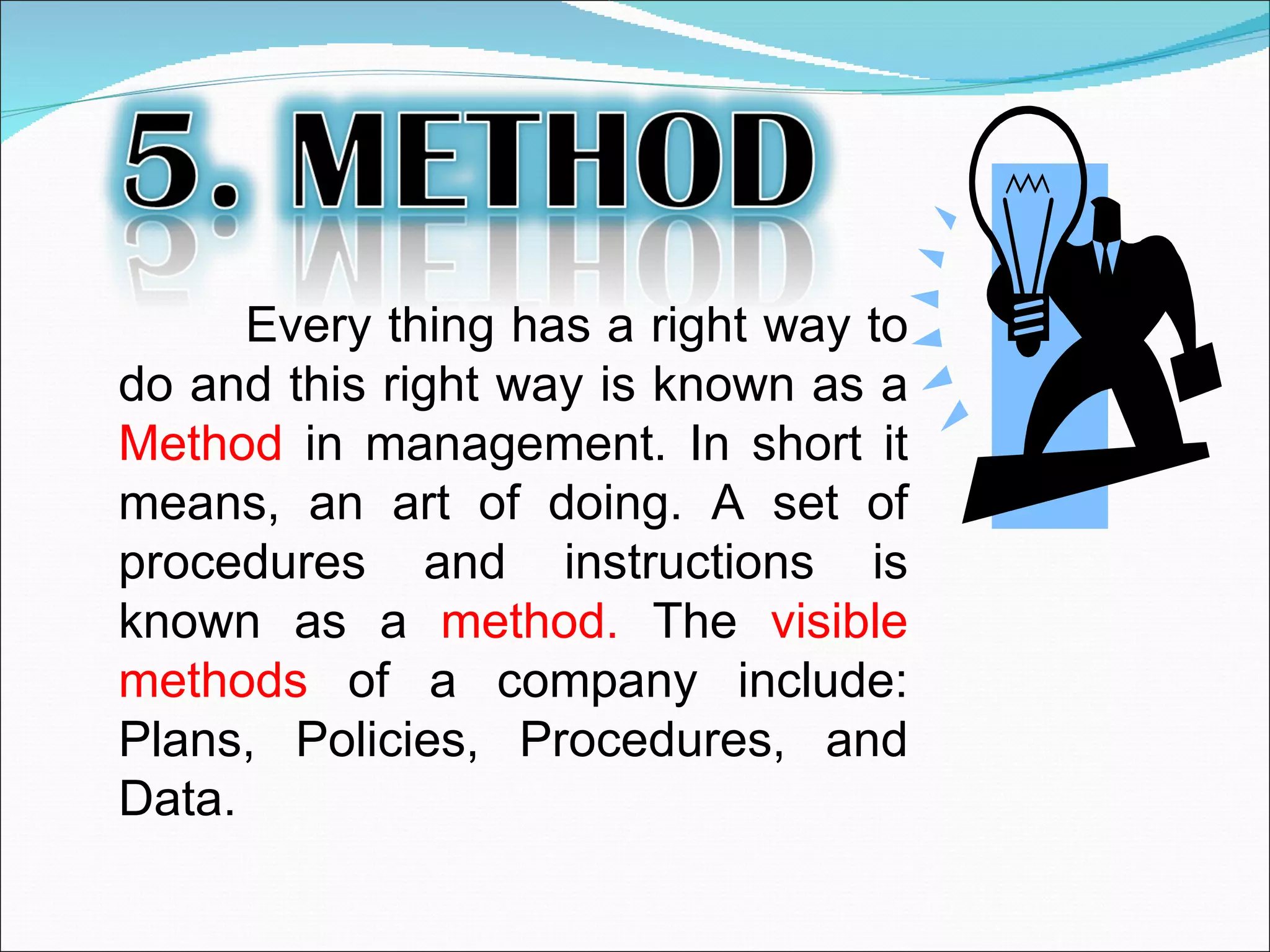 Every thing has a right way to do and this right way is known as a  Method  in management. In short it means, an art of doing. A set of procedures and instructions is known as a  method.  The  visible methods  of a company include: Plans, Policies, Procedures, and Data.  