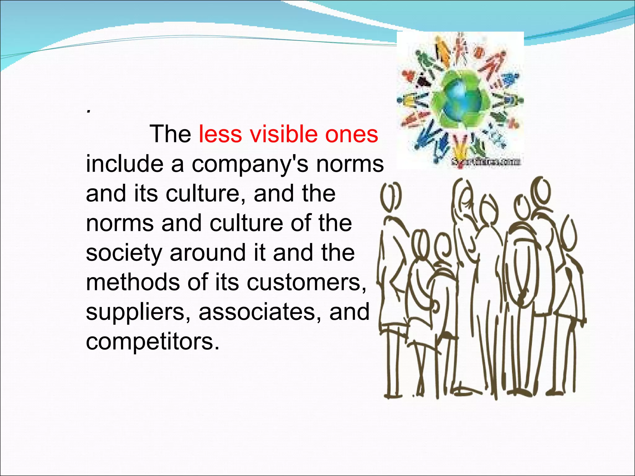 .  The  less visible ones  include a company's norms and its culture, and the norms and culture of the society around it and the methods of its customers, suppliers, associates, and competitors.  